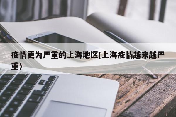 疫情更为严重的上海地区(上海疫情越来越严重)