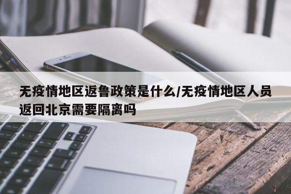 无疫情地区返鲁政策是什么/无疫情地区人员返回北京需要隔离吗