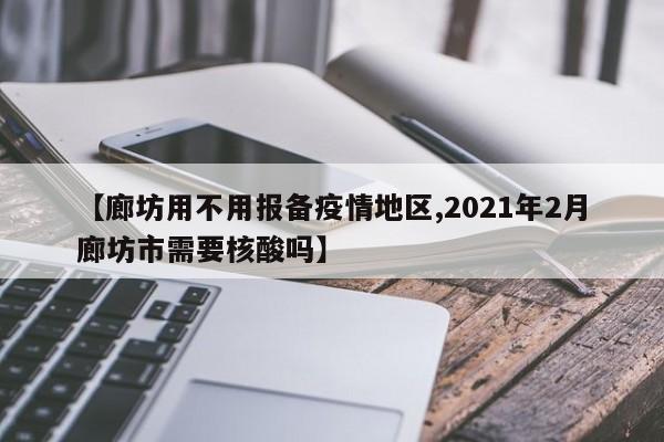 【廊坊用不用报备疫情地区,2021年2月廊坊市需要核酸吗】