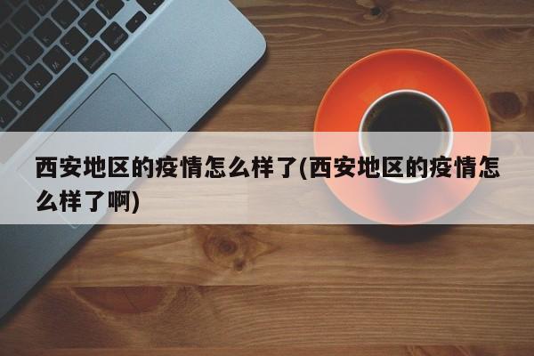 西安地区的疫情怎么样了(西安地区的疫情怎么样了啊)