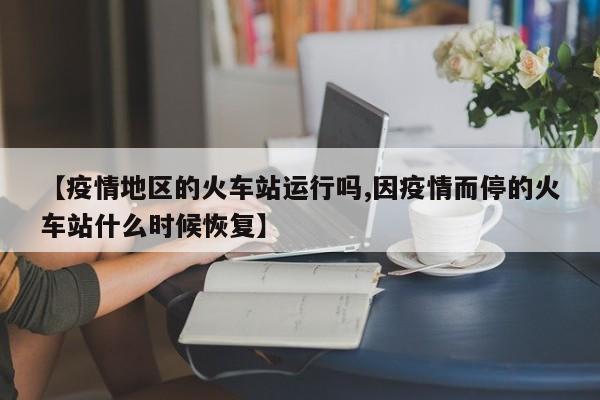 【疫情地区的火车站运行吗,因疫情而停的火车站什么时候恢复】