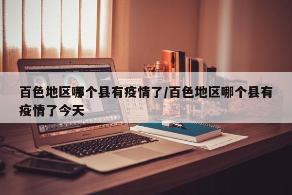 百色地区哪个县有疫情了/百色地区哪个县有疫情了今天