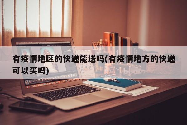 有疫情地区的快递能送吗(有疫情地方的快递可以买吗)