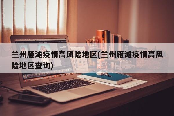 兰州雁滩疫情高风险地区(兰州雁滩疫情高风险地区查询)