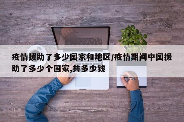 疫情援助了多少国家和地区/疫情期间中国援助了多少个国家,共多少钱