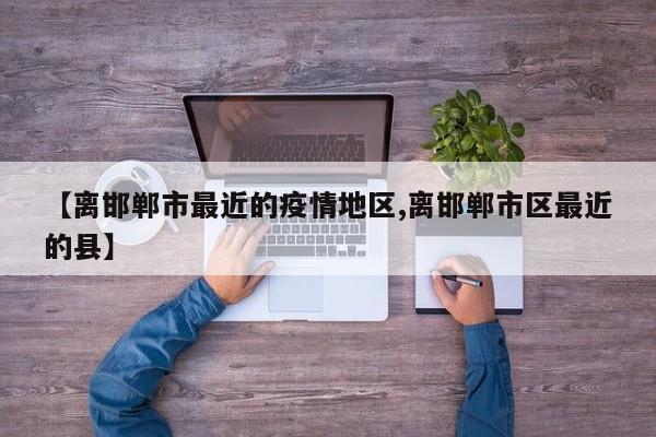 【离邯郸市最近的疫情地区,离邯郸市区最近的县】