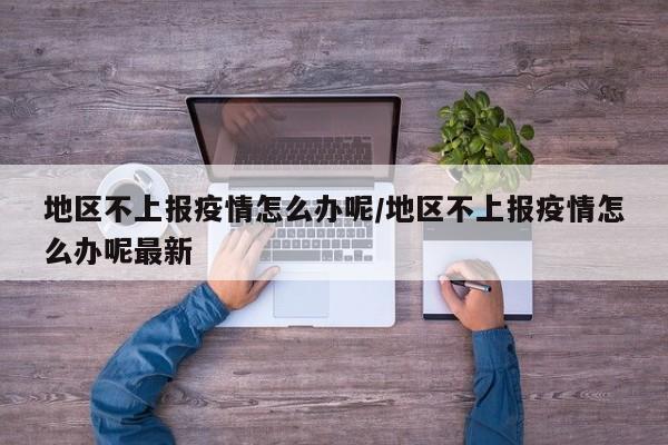 地区不上报疫情怎么办呢/地区不上报疫情怎么办呢最新