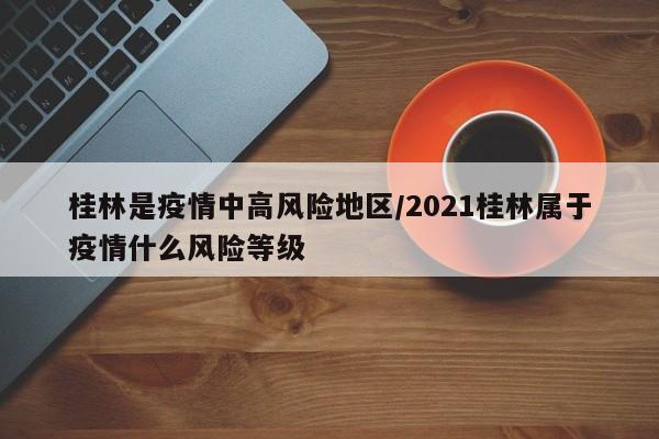 桂林是疫情中高风险地区/2021桂林属于疫情什么风险等级