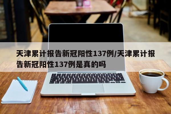 天津累计报告新冠阳性137例/天津累计报告新冠阳性137例是真的吗