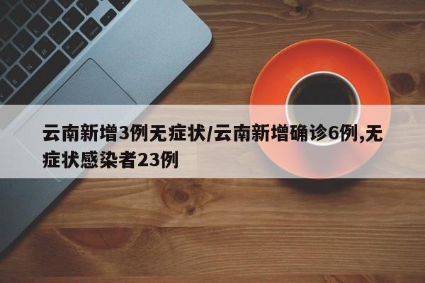 云南新增3例无症状/云南新增确诊6例,无症状感染者23例