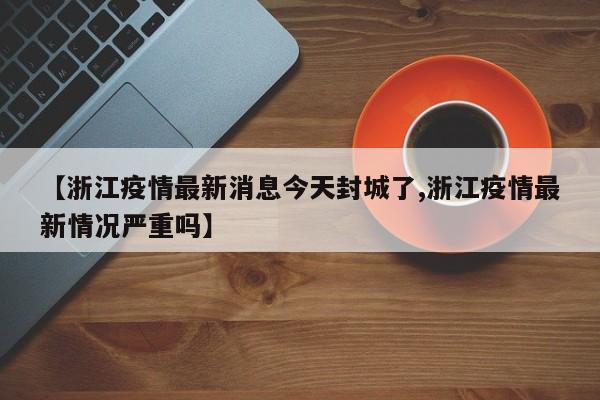 【浙江疫情最新消息今天封城了,浙江疫情最新情况严重吗】