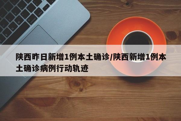 陕西昨日新增1例本土确诊/陕西新增1例本土确诊病例行动轨迹