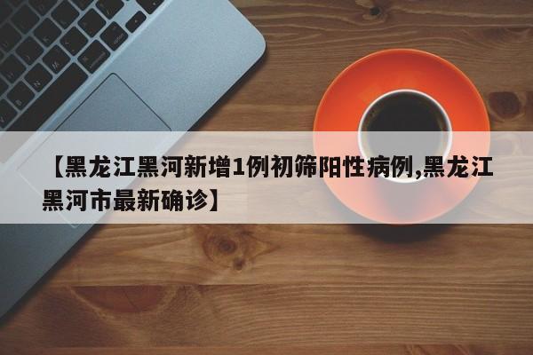 【黑龙江黑河新增1例初筛阳性病例,黑龙江黑河市最新确诊】