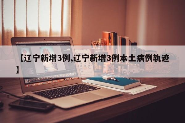 【辽宁新增3例,辽宁新增3例本土病例轨迹】