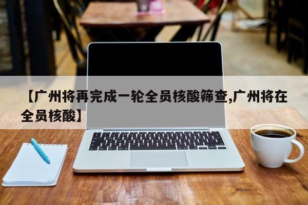 【广州将再完成一轮全员核酸筛查,广州将在全员核酸】