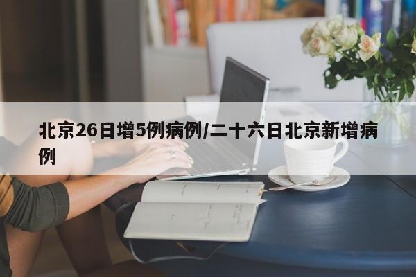 北京26日增5例病例/二十六日北京新增病例