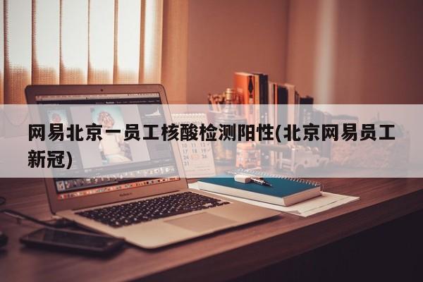 网易北京一员工核酸检测阳性(北京网易员工新冠)