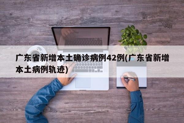 广东省新增本土确诊病例42例(广东省新增本土病例轨迹)