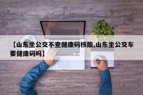 【山东坐公交不查健康码核酸,山东坐公交车要健康码吗】
