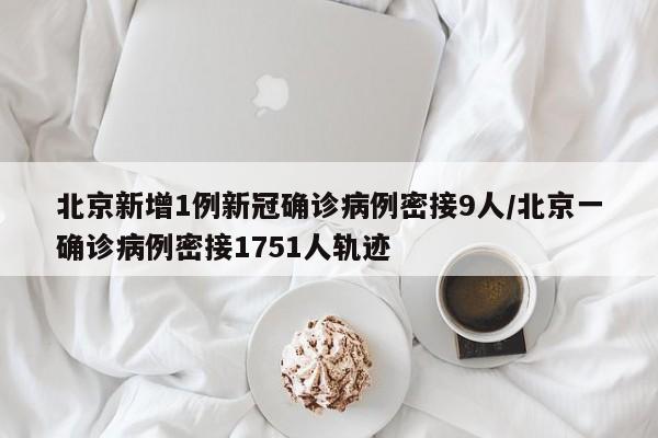 北京新增1例新冠确诊病例密接9人/北京一确诊病例密接1751人轨迹