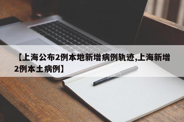 【上海公布2例本地新增病例轨迹,上海新增2例本土病例】