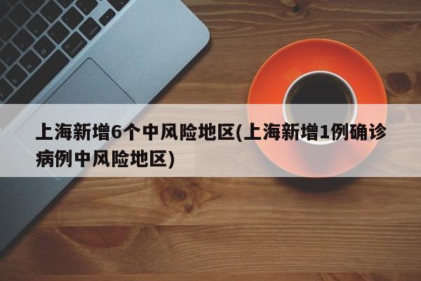 上海新增6个中风险地区(上海新增1例确诊病例中风险地区)