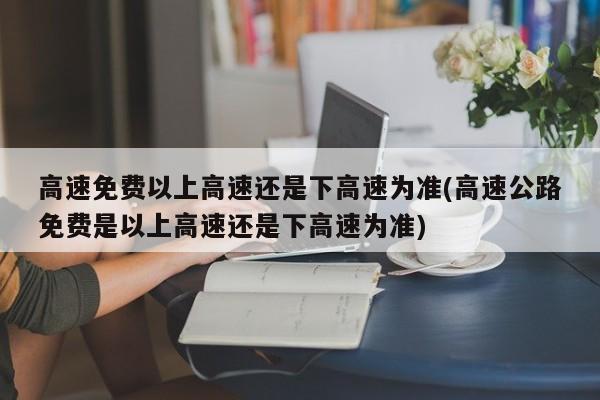 高速免费以上高速还是下高速为准(高速公路免费是以上高速还是下高速为准)