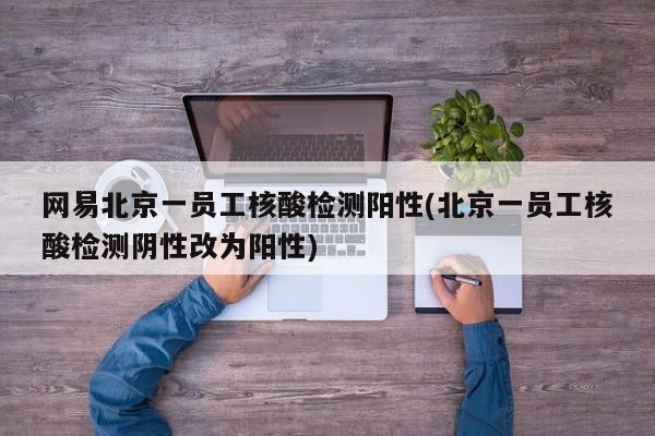 网易北京一员工核酸检测阳性(北京一员工核酸检测阴性改为阳性)