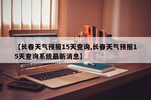 【长春天气预报15天查询,长春天气预报15天查询系统最新消息】