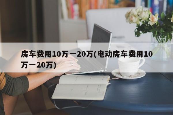 房车费用10万一20万(电动房车费用10万一20万)