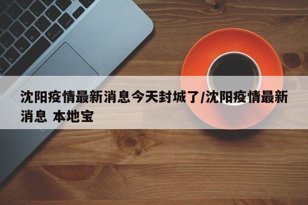 沈阳疫情最新消息今天封城了/沈阳疫情最新消息 本地宝