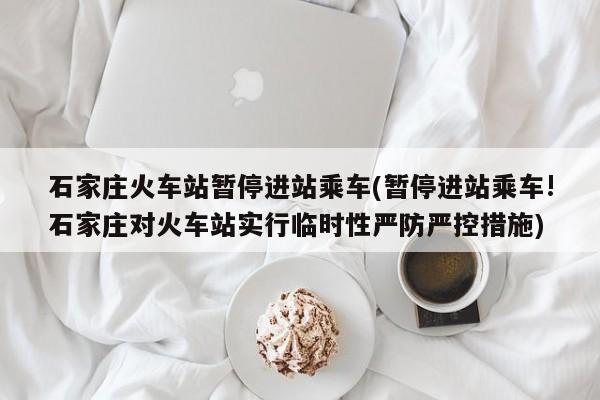 石家庄火车站暂停进站乘车(暂停进站乘车!石家庄对火车站实行临时性严防严控措施)