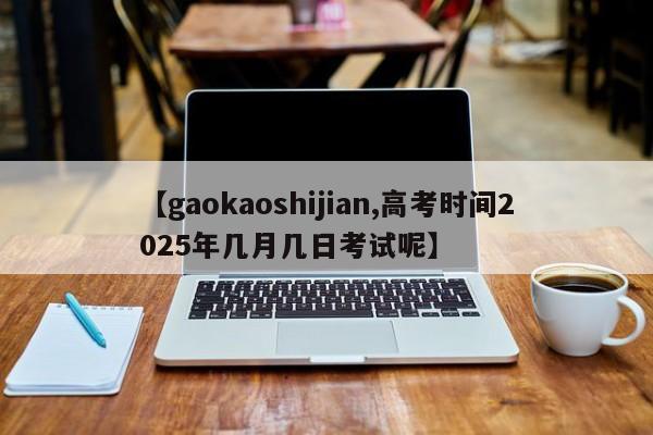 【gaokaoshijian,高考时间2025年几月几日考试呢】