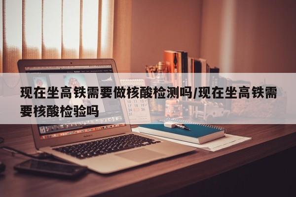 现在坐高铁需要做核酸检测吗/现在坐高铁需要核酸检验吗