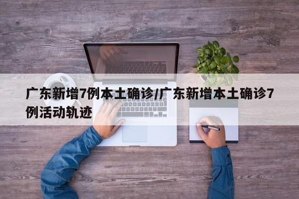 广东新增7例本土确诊/广东新增本土确诊7例活动轨迹