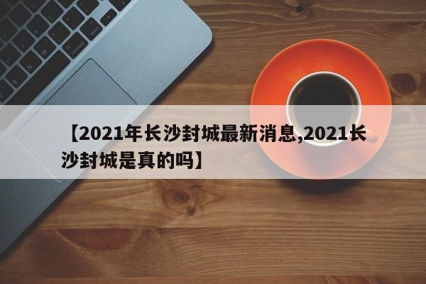 【2021年长沙封城最新消息,2021长沙封城是真的吗】