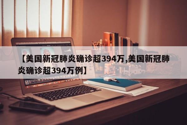 【美国新冠肺炎确诊超394万,美国新冠肺炎确诊超394万例】