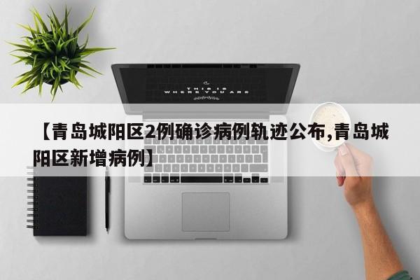 【青岛城阳区2例确诊病例轨迹公布,青岛城阳区新增病例】