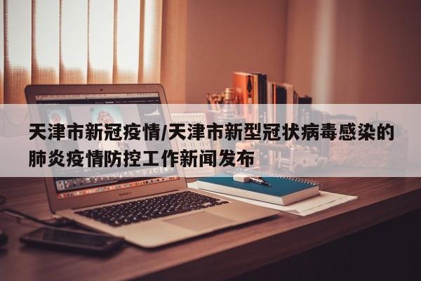 天津市新冠疫情/天津市新型冠状病毒感染的肺炎疫情防控工作新闻发布