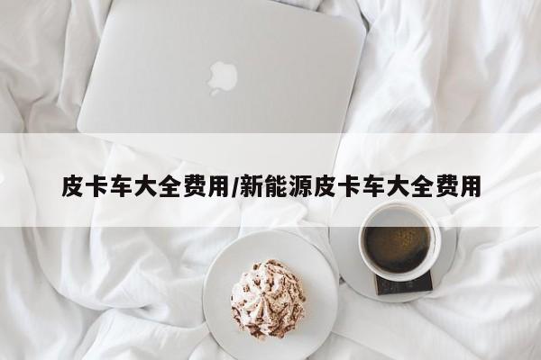 皮卡车大全费用/新能源皮卡车大全费用