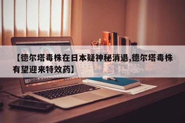 【德尔塔毒株在日本疑神秘消退,德尔塔毒株有望迎来特效药】