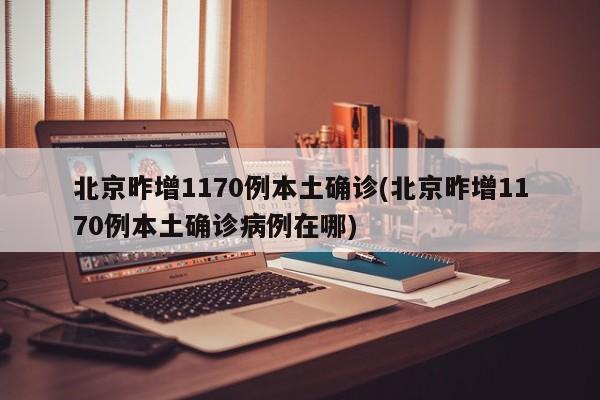 北京昨增1170例本土确诊(北京昨增1170例本土确诊病例在哪)