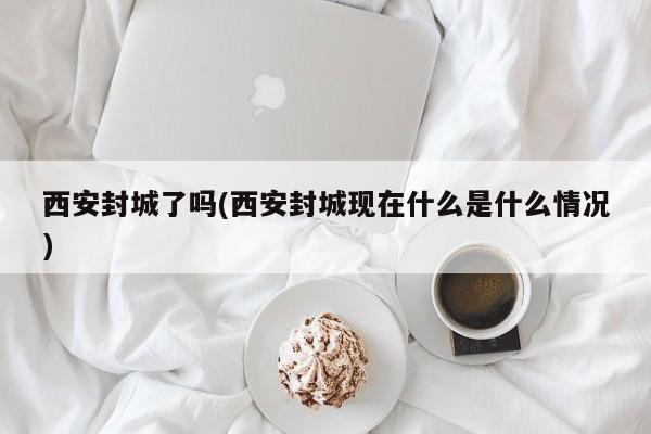 西安封城了吗(西安封城现在什么是什么情况)