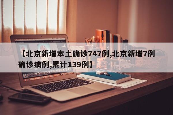 【北京新增本土确诊747例,北京新增7例确诊病例,累计139例】