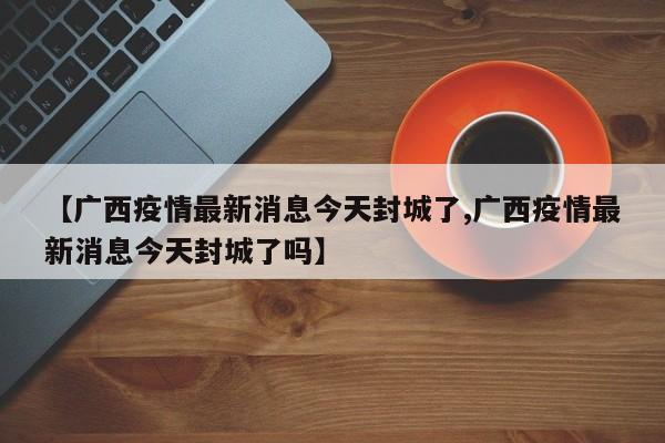 【广西疫情最新消息今天封城了,广西疫情最新消息今天封城了吗】