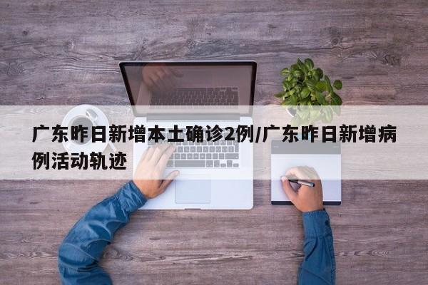 广东昨日新增本土确诊2例/广东昨日新增病例活动轨迹