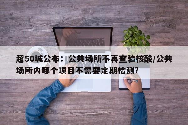 超50城公布:公共场所不再查验核酸/公共场所内哪个项目不需要定期检测?