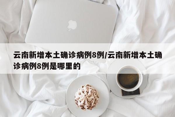 云南新增本土确诊病例8例/云南新增本土确诊病例8例是哪里的