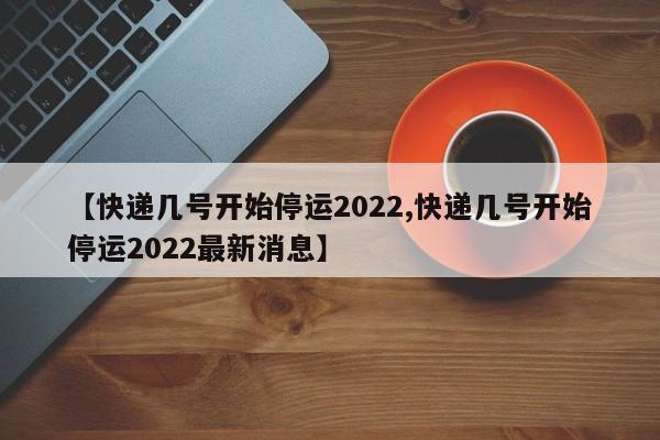 【快递几号开始停运2022,快递几号开始停运2022最新消息】