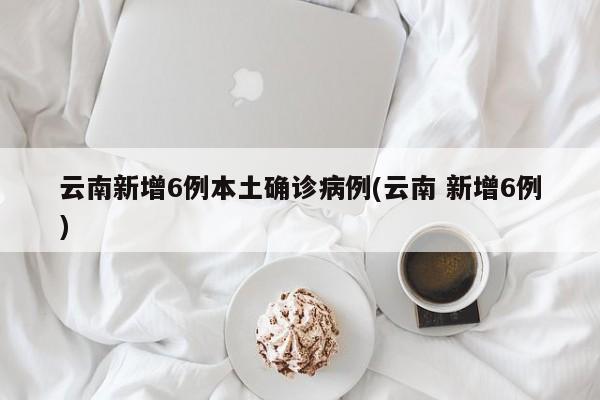 云南新增6例本土确诊病例(云南 新增6例)